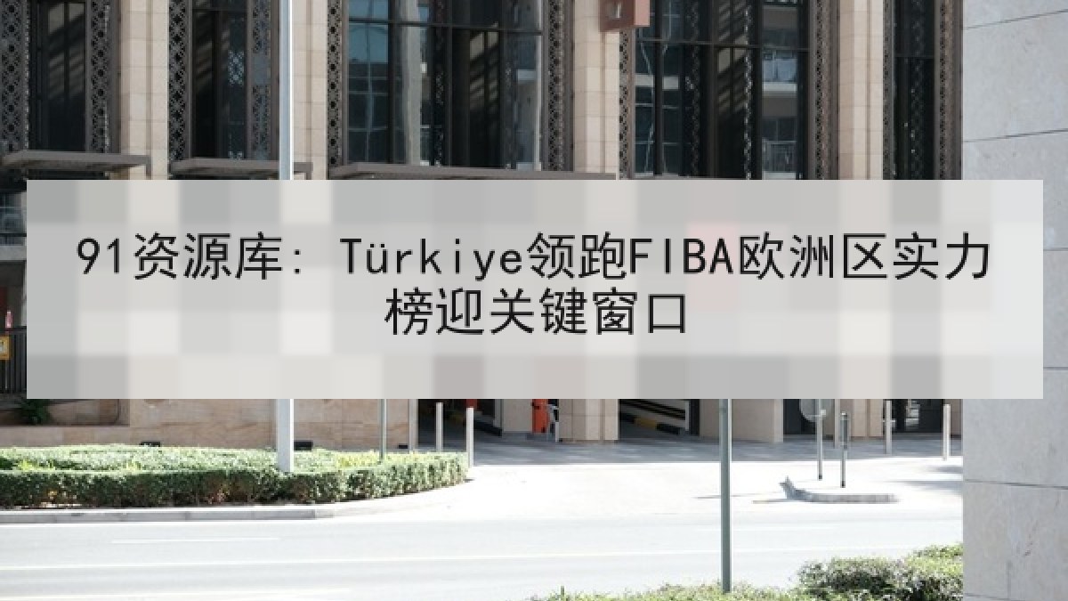 91资源库: Türkiye领跑FIBA欧洲区实力榜迎关键窗口