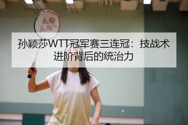 孙颖莎WTT冠军赛三连冠：技战术进阶背后的统治力