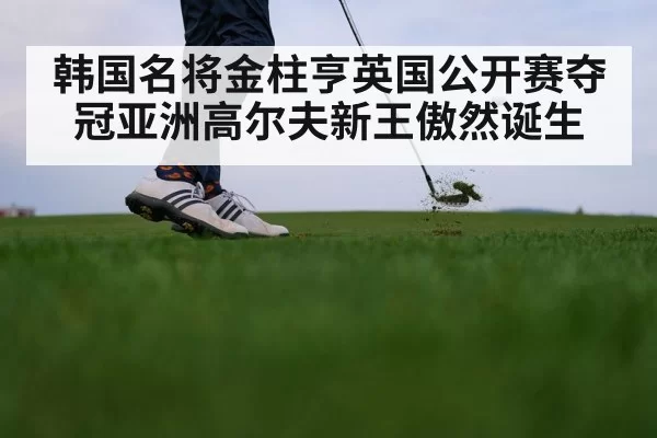 韩国名将金柱亨英国公开赛夺冠亚洲高尔夫新王傲然诞生